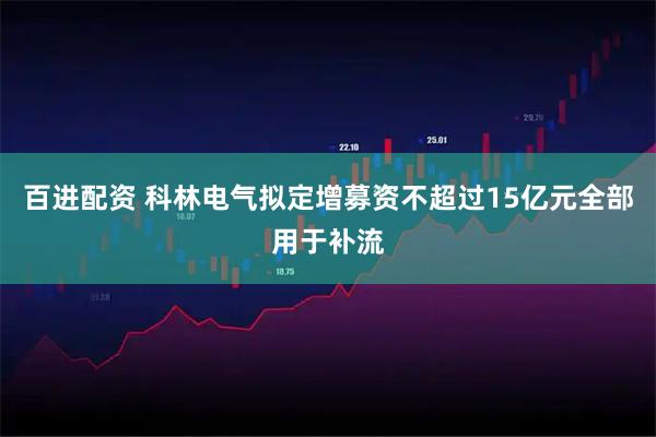 百进配资 科林电气拟定增募资不超过15亿元全部用于补流