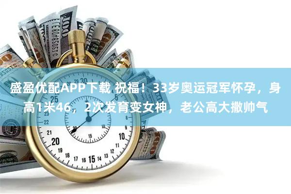 盛盈优配APP下载 祝福!33岁奥运冠军怀孕,身高1米46,2次发育变女神,老公高大撒帅气
