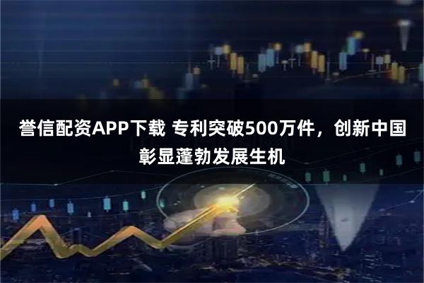 誉信配资APP下载 专利突破500万件,创新中国彰显蓬勃发展生机