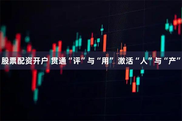 股票配资开户 贯通“评”与“用” 激活“人”与“产”