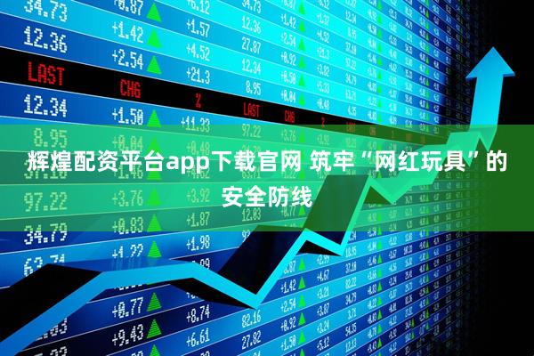 辉煌配资平台app下载官网 筑牢“网红玩具”的安全防线