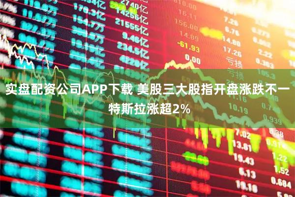 实盘配资公司APP下载 美股三大股指开盘涨跌不一 特斯拉涨超2%