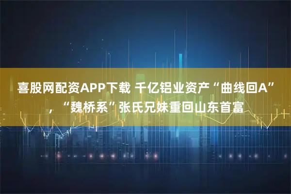 喜股网配资APP下载 千亿铝业资产“曲线回A”,“魏桥系”张氏兄妹重回山东首富