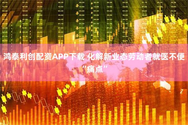 鸿泰利创配资APP下载 化解新业态劳动者就医不便“痛点”