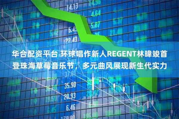 华合配资平台 环球唱作新人REGENT林暐竣首登珠海草莓音乐节，多元曲风展现新生代实力