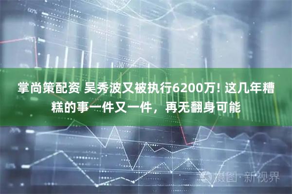 掌尚策配资 吴秀波又被执行6200万! 这几年糟糕的事一件又一件，再无翻身可能