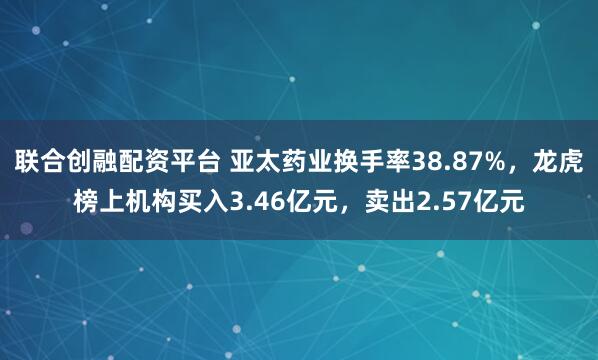 联合创融配资平台 亚太药业换手率38.87%，龙虎榜上机构买入3.46亿元，卖出2.57亿元