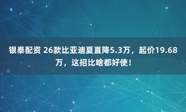 银泰配资 26款比亚迪夏直降5.3万,起价19.68万,这招比啥都好使!