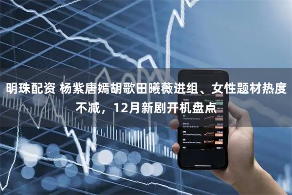 明珠配资 杨紫唐嫣胡歌田曦薇进组、女性题材热度不减，12月新剧开机盘点