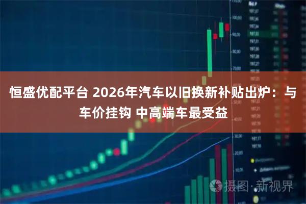 恒盛优配平台 2026年汽车以旧换新补贴出炉：与车价挂钩 中高端车最受益