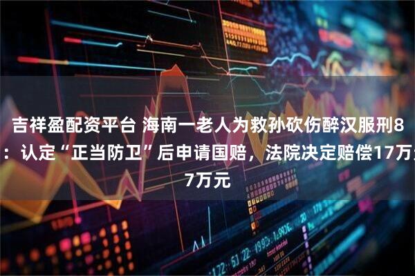 吉祥盈配资平台 海南一老人为救孙砍伤醉汉服刑8月:认定“正当防卫”后申请国赔,法院决定赔偿17万元