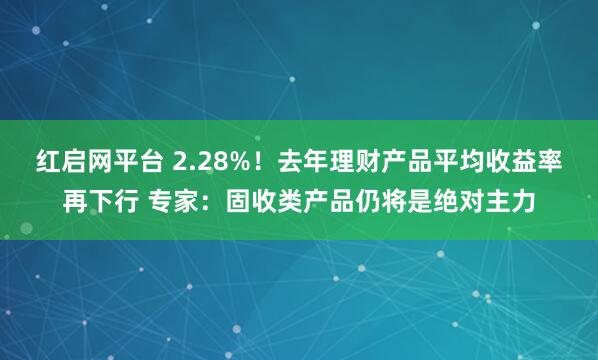 红启网平台 2.28%！去年理财产品平均收益率再下行 专家：固收类产品仍将是绝对主力