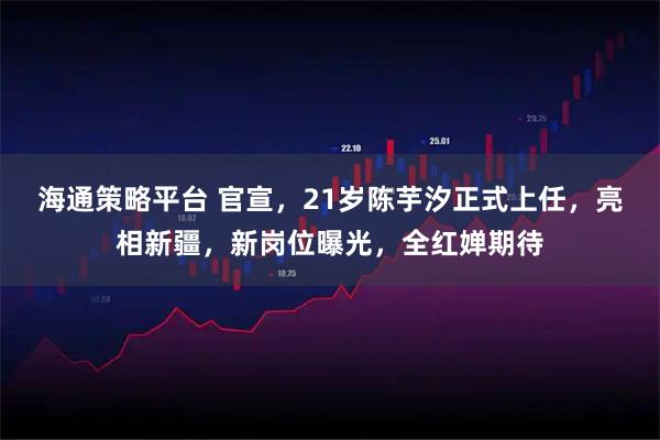 海通策略平台 官宣,21岁陈芋汐正式上任,亮相新疆,新岗位曝光,全红婵期待