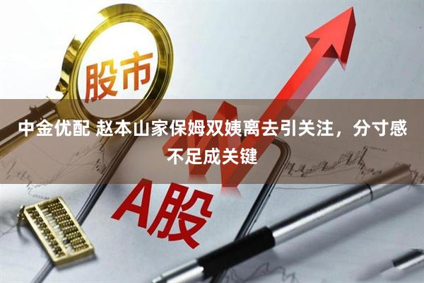 中金优配 赵本山家保姆双姨离去引关注,分寸感不足成关键