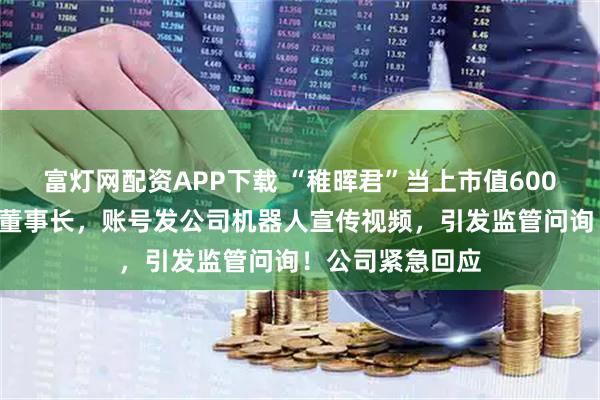 富灯网配资APP下载 “稚晖君”当上市值600亿元“大牛股”董事长，账号发公司机器人宣传视频，引发监管问询！公司紧急回应