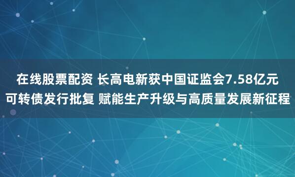 在线股票配资 长高电新获中国证监会7.58亿元可转债发行批复 赋能生产升级与高质量发展新征程