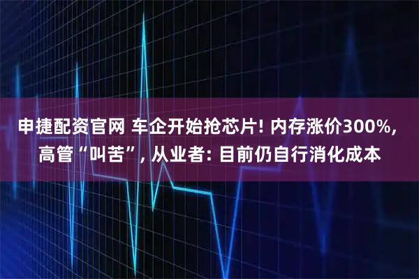 申捷配资官网 车企开始抢芯片! 内存涨价300%, 高管“叫苦”, 从业者: 目前仍自行消化成本