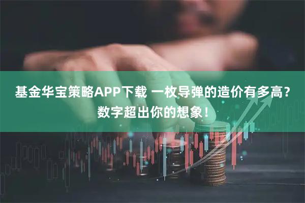 基金华宝策略APP下载 一枚导弹的造价有多高？数字超出你的想象！