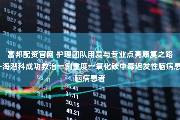 富邦配资官网 护理团队用爱与专业点亮康复之路——海潜科成功救治一例重度一氧化碳中毒迟发性脑病患者