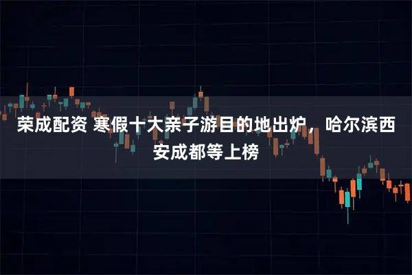 荣成配资 寒假十大亲子游目的地出炉，哈尔滨西安成都等上榜