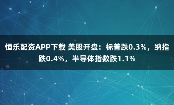恒乐配资APP下载 美股开盘：标普跌0.3%，纳指跌0.4%，半导体指数跌1.1%