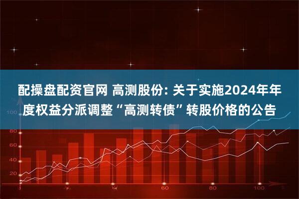 配操盘配资官网 高测股份: 关于实施2024年年度权益分派调整“高测转债”转股价格的公告