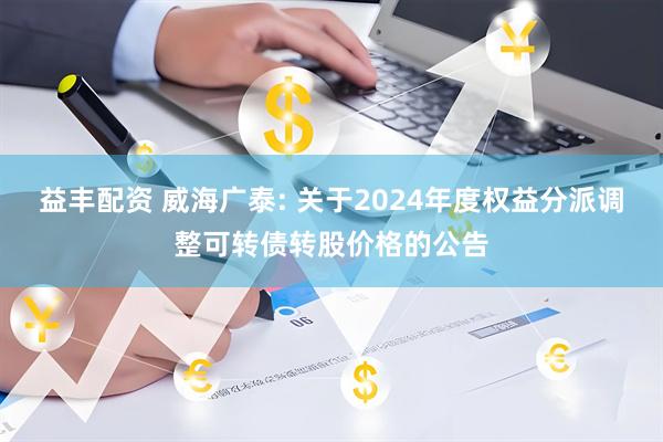 益丰配资 威海广泰: 关于2024年度权益分派调整可转债转股价格的公告
