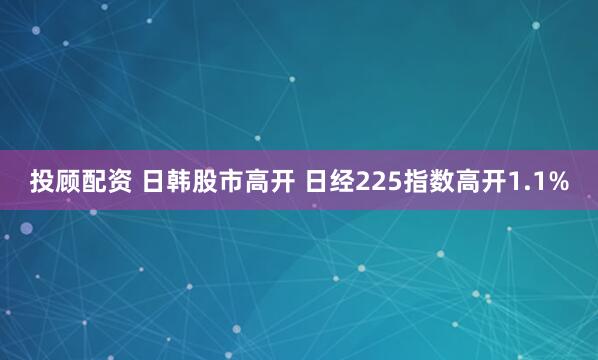 投顾配资 日韩股市高开 日经225指数高开1.1%