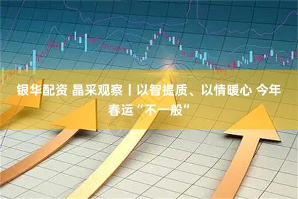 银华配资 晶采观察丨以智提质、以情暖心 今年春运“不一般”