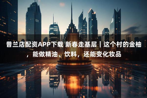 普兰店配资APP下载 新春走基层｜这个村的金柚，能做精油、饮料，还能变化妆品