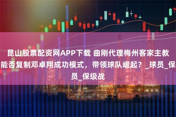 昆山股票配资网APP下载 曲刚代理梅州客家主教练，能否复制邓卓翔成功模式，带领球队崛起？_球员_保级战