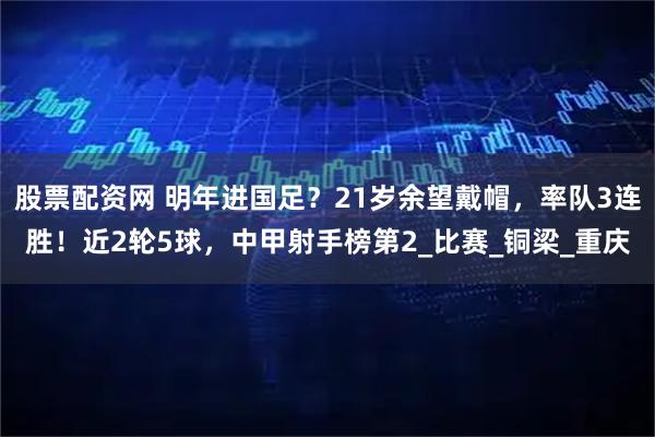 股票配资网 明年进国足?21岁余望戴帽,率队3连胜!近2轮5球,中甲射手榜第2_比赛_铜梁_重庆