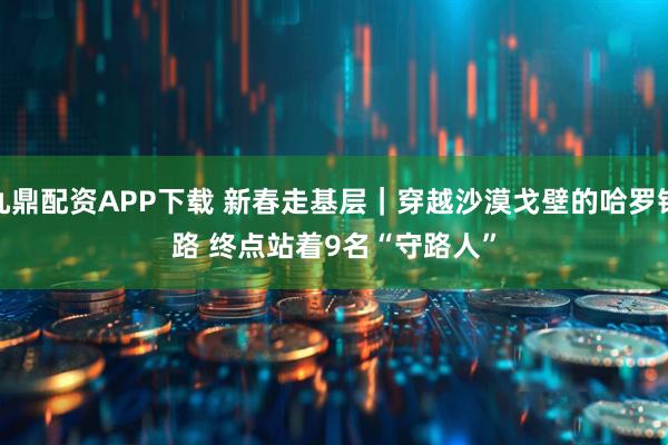 九鼎配资APP下载 新春走基层｜穿越沙漠戈壁的哈罗铁路 终点站着9名“守路人”