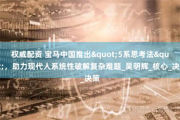 权威配资 宝马中国推出"5系思考法",助力现代人系统性破解复杂难题_吴明辉_核心_决策