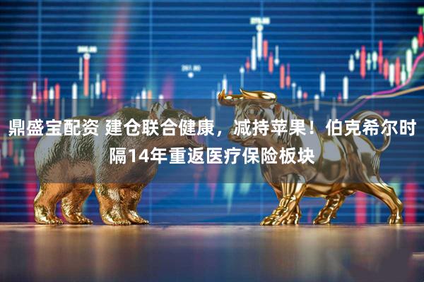 鼎盛宝配资 建仓联合健康，减持苹果！伯克希尔时隔14年重返医疗保险板块