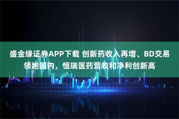 盛金缘证券APP下载 创新药收入再增、BD交易领跑国内，恒瑞医药营收和净利创新高