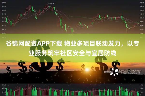 谷锦网配资APP下载 物业多项目联动发力，以专业服务筑牢社区安全与宜居防线