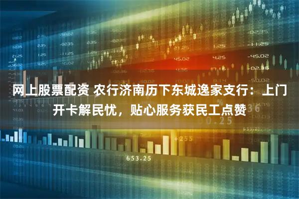 网上股票配资 农行济南历下东城逸家支行:上门开卡解民忧,贴心服务获民工点赞