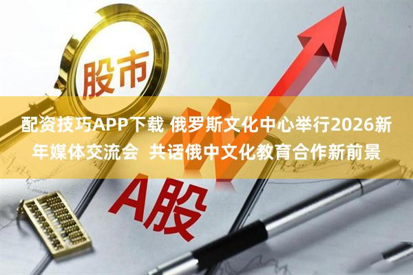 配资技巧APP下载 俄罗斯文化中心举行2026新年媒体交流会  共话俄中文化教育合作新前景