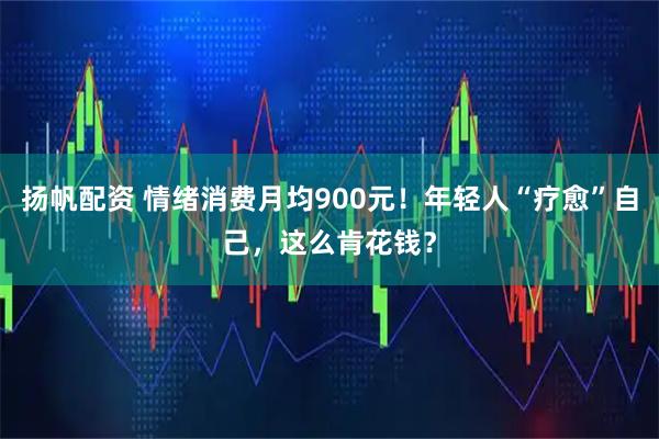 扬帆配资 情绪消费月均900元！年轻人“疗愈”自己，这么肯花钱？