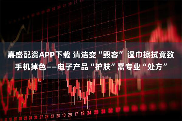 嘉盛配资APP下载 清洁变“毁容” 湿巾擦拭竟致手机掉色——电子产品“护肤”需专业“处方”